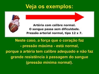 Veja os exemplos:


               Artéria com calibre normal.
            O sangue passa sem dificuldade.
           Pressão arterial normal, tipo 12 x 7.

    Neste caso, a força que o coração faz
       - pressão máxima - está normal,
porque a artéria tem calibre adequado e não faz
  grande resistência à passagem do sangue
           (pressão mínima normal).
 