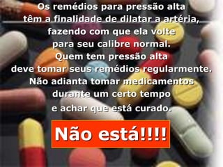 Os remédios para pressão alta
         têm a finalidade de dilatar a artéria,
              fazendo com que ela volte
               para seu calibre normal.
                Quem tem pressão alta
       deve tomar seus remédios regularmente.
          Não adianta tomar medicamentos
               durante um certo tempo
                               e achar que está curado.


                               Não está!!!!
Copyright © RHVIDA S/C Ltda.                              www.rhvida.com.br
 