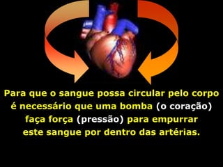 Para que o sangue possa circular pelo corpo
 é necessário que uma bomba (o coração)
    faça força (pressão) para empurrar
   este sangue por dentro das artérias.
 