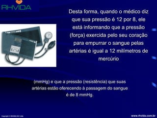 Copyright © RHVIDA S/C Ltda. www.rhvida.com.br
Desta forma, quando o médico diz
que sua pressão é 12 por 8, ele
está informando que a pressão
(força) exercida pelo seu coração
para empurrar o sangue pelas
artérias é igual a 12 milímetros de
mercúrio
(mmHg) e que a pressão (resistência) que suas
artérias estão oferecendo à passagem do sangue
é de 8 mmHg.
Copyright © RHVIDA S/C Ltda. www.rhvida.com.br
 