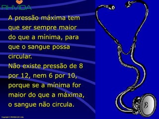 Copyright © RHVIDA S/C Ltda. www.rhvida.com.br
A pressão máxima tem
que ser sempre maior
do que a mínima, para
que o sangue possa
circular.
Não existe pressão de 8
por 12, nem 6 por 10,
porque se a mínima for
maior do que a máxima,
o sangue não circula.
 