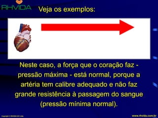 Copyright © RHVIDA S/C Ltda. www.rhvida.com.br
Artéria com calibre normal.
O sangue passa sem dificuldade.
Pressão arterial normal, tipo 12 x 7.
Veja os exemplos:
Neste caso, a força que o coração faz -
pressão máxima - está normal, porque a
artéria tem calibre adequado e não faz
grande resistência à passagem do sangue
(pressão mínima normal).
 