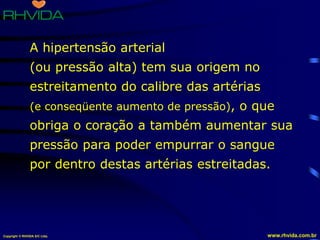 Copyright © RHVIDA S/C Ltda. www.rhvida.com.br
A hipertensão arterial
(ou pressão alta) tem sua origem no
estreitamento do calibre das artérias
(e conseqüente aumento de pressão), o que
obriga o coração a também aumentar sua
pressão para poder empurrar o sangue
por dentro destas artérias estreitadas.
 