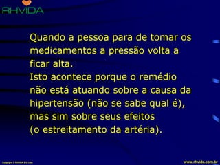Copyright © RHVIDA S/C Ltda. www.rhvida.com.br
Quando a pessoa para de tomar os
medicamentos a pressão volta a
ficar alta.
Isto acontece porque o remédio
não está atuando sobre a causa da
hipertensão (não se sabe qual é),
mas sim sobre seus efeitos
(o estreitamento da artéria).
 