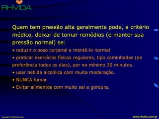 Copyright © RHVIDA S/C Ltda. www.rhvida.com.br
Quem tem pressão alta geralmente pode, a critério
médico, deixar de tomar remédios (e manter sua
pressão normal) se:
• reduzir o peso corporal e mantê-lo normal
• praticar exercícios físicos regulares, tipo caminhadas (de
preferência todos os dias), por no mínimo 30 minutos.
• usar bebida alcoólica com muita moderação.
• NUNCA fumar.
• Evitar alimentos com muito sal e gordura.
 