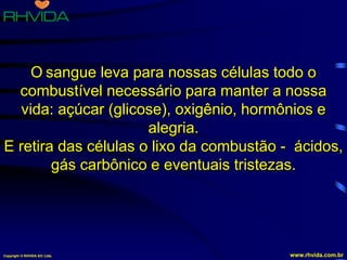 Copyright © RHVIDA S/C Ltda. www.rhvida.com.br
O sangue leva para nossas células todo o
combustível necessário para manter a nossa
vida: açúcar (glicose), oxigênio, hormônios e
alegria.
E retira das células o lixo da combustão - ácidos,
gás carbônico e eventuais tristezas.
Copyright © RHVIDA S/C Ltda. www.rhvida.com.br
 