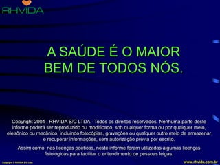 Copyright © RHVIDA S/C Ltda. www.rhvida.com.br
A SAÚDE É O MAIOR
BEM DE TODOS NÓS.
Copyright 2004 , RHVIDA S/C LTDA - Todos os direitos reservados. Nenhuma parte deste
informe poderá ser reproduzido ou modificado, sob qualquer forma ou por qualquer meio,
eletrônico ou mecânico, incluindo fotocópias, gravações ou qualquer outro meio de armazenar
e recuperar informações, sem autorização prévia por escrito.
Assim como nas licenças poéticas, neste informe foram utilizadas algumas licenças
fisiológicas para facilitar o entendimento de pessoas leigas.
 