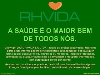 A SAÚDE É O MAIOR BEM
                 DE TODOS NÓS.
      Copyright 2004 , RHVIDA S/C LTDA - Todos os direitos reservados. Nenhuma
         parte deste informe poderá ser reproduzido ou modificado, sob qualquer
       forma ou por qualquer meio, eletrônico ou mecânico, incluindo fotocópias,
        gravações ou qualquer outro meio de armazenar e recuperar informações,
                           sem autorização prévia por escrito.
        Assim como nas licenças poéticas, neste informe foram utilizadas algumas
          licenças fisiológicas para facilitar o entendimento de pessoas leigas.

Copyright © RHVIDA S/C Ltda.                                          www.rhvida.com.br
 