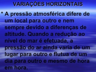 VARIAÇÕES HORIZONTAIS
* A pressão atmosférica difere de
  um local para outro e nem
  sempre devido a diferenças de
  altitude. Quando a redução ao
  nível do mar é efetuada, a
  pressão do ar ainda varia de um
  lugar para outro e flutua de um
  dia para outro e mesmo de hora
  em hora.
 