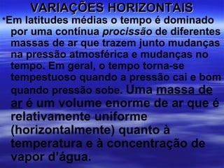 VARIAÇÕES HORIZONTAIS
*Em latitudes médias o tempo é dominado
 por uma contínua procissão de diferentes
 massas de ar que trazem junto mudanças
 na pressão atmosférica e mudanças no
 tempo. Em geral, o tempo torna-se
 tempestuoso quando a pressão cai e bom
 quando pressão sobe. Uma massa de
 ar é um volume enorme de ar que é
 relativamente uniforme
 (horizontalmente) quanto à
 temperatura e à concentração de
 vapor d’água.
 
