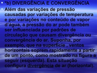  *b) DIVERGÊNCIA E CONVERGÊNCIA
 Além das variações de pressão
  causadas por variações de temperatura
  e por variações no conteúdo de vapor
  d’água, a pressão do ar pode também
  ser influenciada por padrões de
  circulação que causam divergência ou
  convergência do ar. Suponha, por
  exemplo, que na superfície , ventos
  horizontais soprem rapidamente a partir
  de um ponto, como mostrado na figura a
  seguir (esquerda). Esta situação
  configura divergência de ar (horizontal).
 