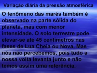 Variação diária da pressão atmosférica
O fenômeno das marés também é
observado na parte sólida do
planeta, mas com menor
intensidade. O solo terrestre pode
elevar-se até 45 centímetros nas
fases de Lua Cheia ou Nova. Mas
nós não percebemos, pois tudo a
nossa volta levanta junto e não
temos assim uma referência.
 