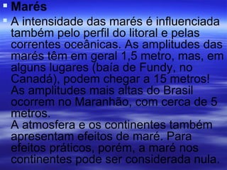  Marés
 A intensidade das marés é influenciada
  também pelo perfil do litoral e pelas
  correntes oceânicas. As amplitudes das
  marés têm em geral 1,5 metro, mas, em
  alguns lugares (baía de Fundy, no
  Canadá), podem chegar a 15 metros!
  As amplitudes mais altas do Brasil
  ocorrem no Maranhão, com cerca de 5
  metros.
  A atmosfera e os continentes também
  apresentam efeitos de maré. Para
  efeitos práticos, porém, a maré nos
  continentes pode ser considerada nula.
 