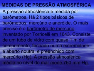 MEDIDAS DE PRESSÃO ATMOSFÉRICA
A pressão atmosférica é medida por
barômetros. Há 2 tipos básicos de
barômetros: mercúrio e aneróide. O mais
preciso é o barômetro de mercúrio,
inventado por Torricelli em 1643. Consiste
de um tubo de vidro com quase 1 m de
comprimento, fechado numa extremidade
e aberto noutra, e preenchido com
mercúrio (Hg). A pressão atmosférica
média no nível do mar mede 760 mm Hg.
 