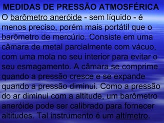 MEDIDAS DE PRESSÃO ATMOSFÉRICA
O barômetro aneróide - sem líquido - é
menos preciso, porém mais portátil que o
barômetro de mercúrio. Consiste em uma
câmara de metal parcialmente com vácuo,
com uma mola no seu interior para evitar o
seu esmagamento. A câmara se comprime
quando a pressão cresce e se expande
quando a pressão diminui. Como a pressão
do ar diminui com a altitude, um barômetro
aneróide pode ser calibrado para fornecer
altitudes. Tal instrumento é um altímetro.
 