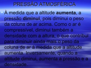 PRESSÃO ATMOSFÉRICA
 À medida que a altitude aumenta, a
  pressão diminui, pois diminui o peso
  da coluna de ar acima. Como o ar é
  compressível, diminui também a
  densidade com a altura, o que contribui
  para diminuir ainda mais o peso da
  coluna de ar à medida que a altitude
  aumenta. Inversamente, quando a
  altitude diminui, aumenta a pressão e a
  densidade.
 