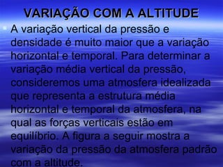 VARIAÇÃO COM A ALTITUDE
 A variação vertical da pressão e
  densidade é muito maior que a variação
  horizontal e temporal. Para determinar a
  variação média vertical da pressão,
  consideremos uma atmosfera idealizada
  que representa a estrutura média
  horizontal e temporal da atmosfera, na
  qual as forças verticais estão em
  equilíbrio. A figura a seguir mostra a
  variação da pressão da atmosfera padrão
  com a altitude.
 