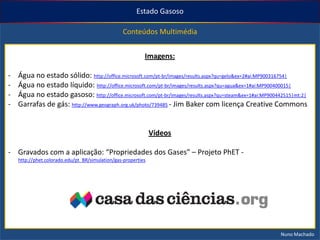 Estado Gasoso
Conteúdos Multimédia

Imagens:
-

Água no estado sólido: http://office.microsoft.com/pt-br/images/results.aspx?qu=gelo&ex=2#ai:MP900316754|
Água no estado líquido: http://office.microsoft.com/pt-br/images/results.aspx?qu=agua&ex=1#ai:MP900400015|
Água no estado gasoso: http://office.microsoft.com/pt-br/images/results.aspx?qu=steam&ex=1#ai:MP900442515|mt:2|
Garrafas de gás: http://www.geograph.org.uk/photo/739485 - Jim Baker com licença Creative Commons

Vídeos
- Gravados com a aplicação: “Propriedades dos Gases” – Projeto PhET http://phet.colorado.edu/pt_BR/simulation/gas-properties

Nuno Machado

 