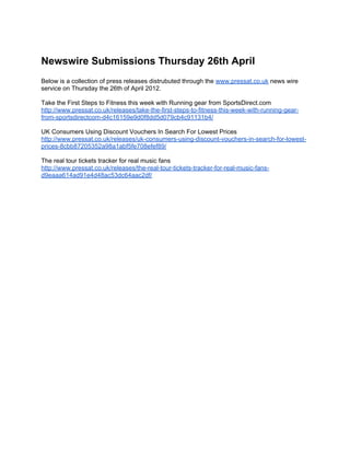 Newswire Submissions Thursday 26th April
Below is a collection of press releases distrubuted through the www.pressat.co.uk news wire
service on Thursday the 26th of April 2012.

Take the First Steps to Fitness this week with Running gear from SportsDirect.com
http://www.pressat.co.uk/releases/take-the-first-steps-to-fitness-this-week-with-running-gear-
from-sportsdirectcom-d4c16159e9d0f8dd5d079cb4c91131b4/

UK Consumers Using Discount Vouchers In Search For Lowest Prices
http://www.pressat.co.uk/releases/uk-consumers-using-discount-vouchers-in-search-for-lowest-
prices-8cbb87205352a98a1abf5fe708efef89/

The real tour tickets tracker for real music fans
http://www.pressat.co.uk/releases/the-real-tour-tickets-tracker-for-real-music-fans-
d9eaaa614ad91e4d48ac53dc64aac2df/
 