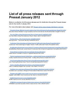 List of all press releases sent through
Pressat January 2012
Below is a collection of all the press releases sent for distribution through the Pressat release
wire for the month of January 2012.
For more information about please visit Pressat online press release distribution services.
· Education News Website Young Academic the First to Embrace the #savetheintern Saga27/01/2012
Education News Website Young Academic the First to Embrace the #savetheintern Saga27/01/2012
· Eco Hip Offers a New Revolutionary Way to Clean with E Cloth26/01/2012
Eco Hip Offers a New Revolutionary Way to Clean with E Cloth26/01/2012
· Moving Home – The Home Security Guide25/01/2012
Moving Home – The Home Security Guide25/01/2012
· Customers Take Advantage of Higher Feed In Tariffs with Solar Panels Prices25/01/2012
Customers Take Advantage of Higher Feed In Tariffs with Solar Panels Prices25/01/2012
· BodyBuilding Warehouse Launch New E Commerce Site & Sports Supplement Competition19/01/2012
BodyBuilding Warehouse Launch New E Commerce Site & Sports Supplement Competition19/01/2012
· Great Winter Cocktails to Serve in Highball Glasses19/01/2012
Great Winter Cocktails to Serve in Highball Glasses19/01/2012
· Family Investments launch Family Nest – making family finance simple18/01/2012
Family Investments launch Family Nest – making family finance simple18/01/2012
· How Franking Machines Save Time for Small Businesses18/01/2012
How Franking Machines Save Time for Small Businesses18/01/2012
· Grab a Jewellery Bargain this January in the Sales17/01/2012
Grab a Jewellery Bargain this January in the Sales17/01/2012
· Scribbler.com Launches a Range of Personalised Valentines Cards17/01/2012
Scribbler.com Launches a Range of Personalised Valentines Cards17/01/2012
· Register with HMRC now to send your tax return on time14/01/2012
Register with HMRC now to send your tax return on time14/01/2012
· ADAM Award honours young talent05/01/2012
ADAM Award honours young talent05/01/2012
· ATMEDIA Launches Dynamic Online news service in the UK03/01/2012
ATMEDIA Launches Dynamic Online news service in the UK03/01/2012
 