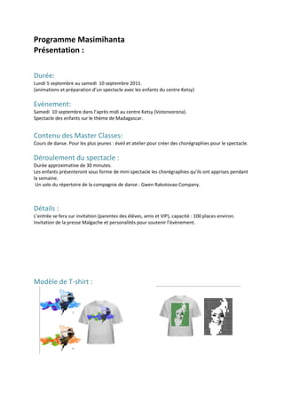 Programme Masimihanta
Présentation :

Durée:
Lundi 5 septembre au samedi 10 septembre 2011.
(animations et préparation d’un spectacle avec les enfants du centre Ketsy)

Evènement:
Samedi 10 septembre dans l’après midi au centre Ketsy (Votonvorona).
Spectacle des enfants sur le thème de Madagascar.


Contenu des Master Classes:
Cours de danse. Pour les plus jeunes : éveil et atelier pour créer des chorégraphies pour le spectacle.

Déroulement du spectacle :
Durée approximative de 30 minutes.
Les enfants présenteront sous forme de mini spectacle les chorégraphies qu’ils ont apprises pendant
la semaine.
 Un solo du répertoire de la compagnie de danse : Gwen Rakotovao Company.



Détails :
L’entrée se fera sur invitation (parentes des élèves, amis et VIP), capacité : 100 places environ.
Invitation de la presse Malgache et personalités pour soutenir l’évènement.




Modèle de T-shirt :
 