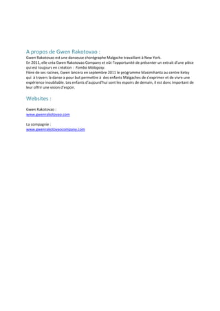 A propos de Gwen Rakotovao :
Gwen Rakotovao est une danseuse chorégraphe Malgache travaillant à New York.
En 2011, elle créa Gwen Rakotovao Company et eût l’opportunité de présenter un extrait d’une pièce
qui est toujours en création : Fomba Malagasy.
Fière de ses racines, Gwen lancera en septembre 2011 le programme Masimihanta au centre Ketsy
qui à travers la danse a pour but permettre à des enfants Malgaches de s’exprimer et de vivre une
expérience inoubliable. Les enfants d’aujourd’hui sont les espoirs de demain, il est donc important de
leur offrir une vision d’espoir.

Websites :
Gwen Rakotovao :
www.gwenrakotovao.com

La compagnie :
www.gwenrakotovaocompany.com
 