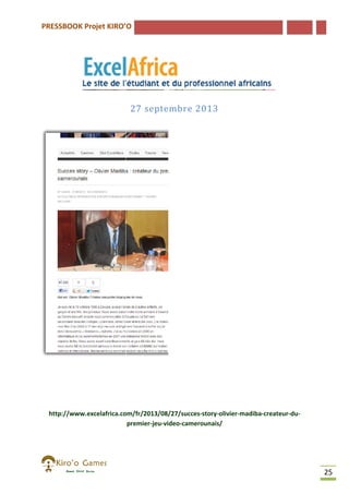 PRESSBOOK Projet KIRO’O

27 septembre 2013

http://www.excelafrica.com/fr/2013/08/27/succes-story-olivier-madiba
http://www.excelafrica.com/fr/2013/08/27/succes
madiba-createur-dupremier-jeu-video-camerounais/

25

 