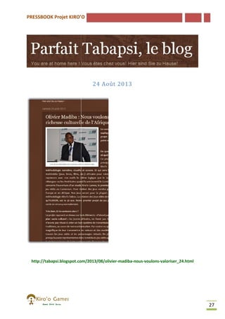 PRESSBOOK Projet KIRO’O

24 Août 2013

http://tabapsi.blogspot.com/2013/08/olivier-madiba-nous-voulons-valoriser_24.html
http://tabapsi.blogspot.com/2013/08/olivier
valoriser_24.html

27

 