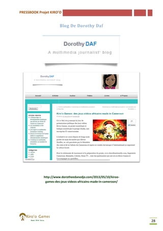 PRESSBOOK Projet KIRO’O

Blog De Dorothy Daf

http://www.dorotheedanedjo.com/2013/05/10/kiroo
http://www.dorotheedanedjo.com/2013/05/10/kiroogames-des
des-jeux-videos-africains-made-in-cameroon/

28

 