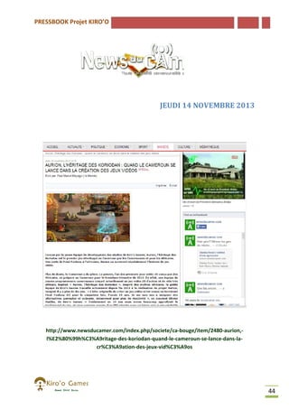 PRESSBOOK Projet KIRO’O

JEUDI 14 NOVEMBRE 2013

http://www.newsducamer.com/index.php/societe/ca-bouge/item/2480
http://www.newsducamer.com/index.php/societe/ca bouge/item/2480-aurion,l%E2%80%99h%C3%A9ritage-des-koriodan-quand-le-cameroun-se-lance
l%E2%80%99h%C3%A9ritage
lance-dans-lacr%C3%A9ation-des-jeux-vid%C3%A9os
cr%C3%A9ation

44

 