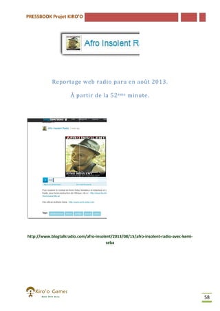 PRESSBOOK Projet KIRO’O

Reportage web radio paru en août 2013.
À partir de la 52 ème minute.

http://www.blogtalkradio.com/afro-insolent/2013/08/15/afro-insolent
http://www.blogtalkradio.com/afro
insolent-radio-avec-kemiseba

58

 