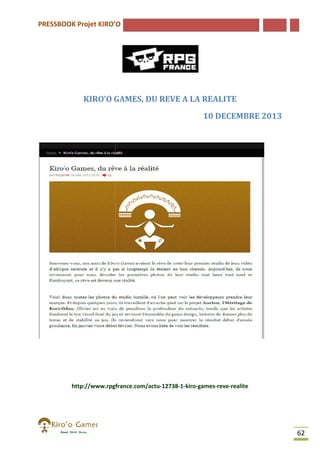 PRESSBOOK Projet KIRO’O

KIRO’O GAMES, DU REVE A LA REALITE
10 DECEMBRE 2013

http://www.rpgfrance.com/actu-12738-1-kiro-games-reve-realite
http://www.rpgfrance.com/actu
realite

62

 