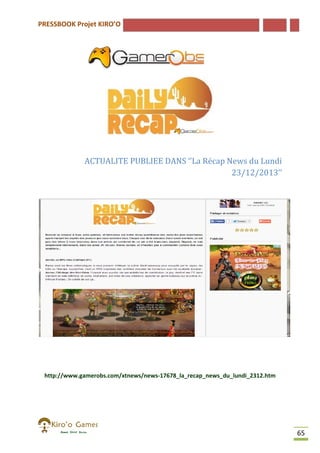 PRESSBOOK Projet KIRO’O

ACTUALITE PUBLIEE DANS ‘’La Récap News du Lundi
23/12/2013’’

http://www.gamerobs.com/xtnews/news-17678_la_recap_news_du_lundi_2312.htm
http://www.gamerobs.com/xtnews/news 17678_la_recap_news_du_lundi_2312.htm

65

 
