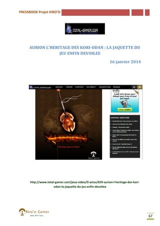 PRESSBOOK Projet KIRO’O

AURION L’HERITAGE DES KORI
KORI-ODAN : LA JAQUETTE DU
JEU ENFIN DEVOILEE
16 janvier 2014

http://www.total-gamer.com/jeux
gamer.com/jeux-video/9-actus/659-aurion-l-heritage
heritage-des-koriodan-la-jaquette-du-jeu-enfin-devoilee
odan

67

 