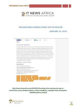 PRESSBOOK Projet KIRO’O

TEN EXCITING GAMING START UPS TO WATCH
START-UPS
JANUARY 14, 2014

http://www.itnewsafrica.com/2014/01/10-exciting-african-gaming
http://www.itnewsafrica.com/2014/01/10
gaming-start-ups-towatch/?utm_source=feedburner&utm_medium=feed&utm_campaign=Feed:+itnewsafrica
+%28ITNewsAfrica.com%29

71

 