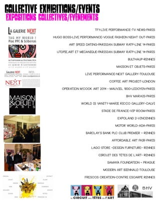 Collective exhibitions/events
Expositions collectives/evenements
TF1-live performance-tv news-paris
HUGO BOSS-live performance-vogue fashion night out-paris
Art speed dating-PARISIAN SUBWAY ratp-Line 14-paris
Utopie,art et mecanique-PARISIAN SUBWAY ratp-Line 14-paris
Bulthaup-rennes
Maison et objets-paris
Live performance-next gallery-toulouse
Coffee art project-london
OPÉRATION M'COOK ART 2014 - MAUVIEL 1830-ledoyen-paris
Bhv marais-paris
World is vanity-marie ricco gallery-calvi
Stade de france-vip room-paris
Expoland 2-vincennes
Motor world-ada-paris
BARCLAY'S BANK PLC CLUB PREMIER – Rennes
Affordable art fair-paris
LAGO STORE –Design furniture– Rennes
CIRCUIT DES TÊTES DE L'ART- Rennes
SAMAYA Foundation – Prague
Modern Art Biennale-Toulouse
Frescos creation-contre escarpe rennes
 