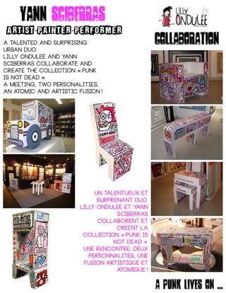 Yann sciberras
ARTIST PAINTER PERFORMER- -
A talented and surprising
urban duo.
Lilly ondulee and yann
sciberras collaborate and
create the collection punk« 
is not dead . »
A meeting, two personalities,
an atomic and artistic fusion ! 
Un talentueux et
surprenant duo.
Lilly ondulee et yann
sciberras
collaborent et
creent la
collection punk is« 
not dead . »
Une rencontre, deux
personnalités, une
fusion artistique et
atomique ! 
collaboration
A punk lives on ...
 