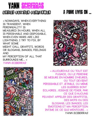 Nowadays, when everything« 
is transient, when
perenniality is
Measured in hours, when all
is perishable and disposable,
When even wars are like
lightning, I try to fix, by
what some
Might call graffiti, words
or slogans, images, feelings
and
My perception of all that
surrounds me… »
Yann sciberras
aujourd'hui où tout est« 
fugace, où le perenne
Se mesure en nombre d'heures,
où tout devient
Périssable et jetable, où même
les guerres sont
Éclaires, j'essaie de fixer, par
ce que d'aucuns
Peuvent appeler des graffitis,
des mots ou des
Slogans, les images, les
émotions et ma perception
Intime de ce qui m'entoure... »
Yann sciberras
Yann sciberras
ARTIST PAINTER PERFORMER- - A punk lives on ...
 