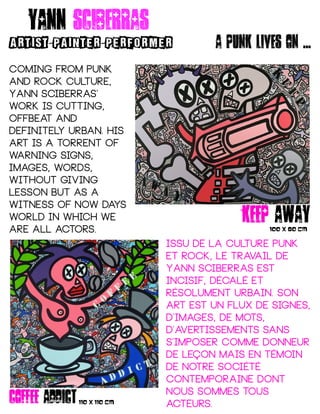 Coming from punk
and rock culture,
Yann Sciberras'
work is cutting,
offbeat and
definitely urban. His
art is a torrent of
warning signs,
images, words,
without giving
lesson but as a
witness of now days
world in which we
are all actors.
Issu de la culture punk
et rock, le travail de
Yann Sciberras est
incisif, décalé et
résolument urbain. son
ART est un flux de signes,
d'images, de mots,
d'avertissements sans
s'imposer comme donneur
de leçon mais en témoin
de notre société
contemporaine dont
nous sommes tous
acteurs.
keep away
Yann sciberras
ARTIST PAINTER PERFORMER- -
100 X 80 CM
coffee addict110 X 110 CM
A punk lives on ...
 