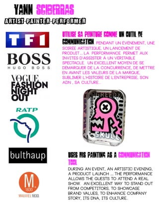 Yann sciberras
ARTIST PAINTER PERFORMER- -
Utilise sa peinture comme un outil de
communication. pendant un événement, une
soirée artistique, un lancement de
produit La performance permet aux…    
invités d'assister à un véritable
spectacle. un excellent moyen de se
démarquer de la concurrence, de mettre
en avant les valeurs de la marque,
sublimer l’histoire de l'entreprise, son
ADN , sa culture...
Uses his Painting as a communication
tool
during an event, an artistic evening,
a product launch The performance…
allows the guests to attend a real
show. An excellent way to stand out
from competitors, to showcase
brand values, to enhance company
story, its DNA, its culture..
 