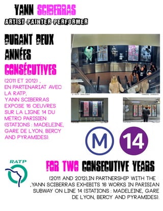 For two consecutive years
(2011 and 2012),in partnership with the
,yann Sciberras exhibits 16 works in parisian
subway on line 14 (stations : Madeleine, Gare 
de Lyon, Bercy and Pyramides).
Durant deux
années
consécutives
(2011 et 2012) ,
en partenariat avec
la RATP,
Yann Sciberras
expose 16 oeuvres
sur la ligne 14 du
métro parisien
(stations : Madeleine, 
Gare de Lyon, Bercy
and Pyramides).
Yann sciberras
ARTIST PAINTER PERFORMER- -
 