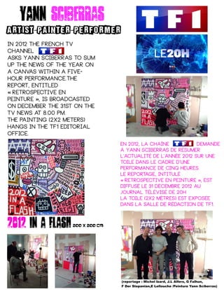 Yann sciberras
ARTIST PAINTER PERFORMER- -
In 2012 the French TV
channel
asks Yann Sciberras to sum
up the news of the year on
a canvas within a five-
hour performance.The
report, entitled
Retrospective en« 
peinture , is broadcasted »
on December the 31st on the
TV News at 8.00 pm.
The painting (2x2 meters)
hangs in the TF1 editorial
office.
En 2012, la chaîne demande
à Yann Sciberras de résumer
l'actualité de l'année 2012 sur une
toile dans le cadre d'une
performance de cinq heures.
Le reportage, intitulé
Retrospective en peinture , est«   »
diffusé le 31 décembre 2012 au
journal télévisé de 20h
La toile (2x2 mètres) est exposée
dans la salle de rédaction de TF1.
(reportage : Michel Izard, J.L Alfero, G Falhun,
F Der Stepanian,E Lellouche /Peinture Yann Sciberras)
2012 in a flash200 X 200 CM
 