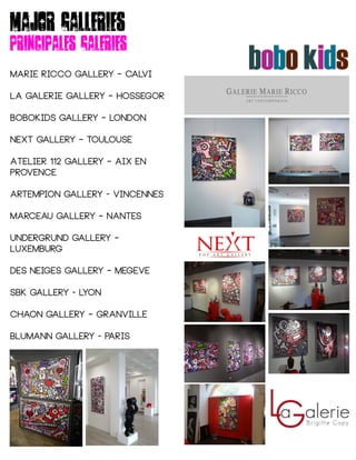Major galleries
Principales galeries
MARIE RICCO GALLERY – CALVI
LA GALERIE GALLERY – HOSSEGOR
BOBOKIDS GALLERY – LONDON
Next gallery – toulouse
Atelier 112 gallery – aix en
provence
ARTEMPION GALLERY - VINCENNES
MARCEAU GALLERY – NANTES
UNDERGRUND gallery –
Luxemburg
Des neiges GALLERY – MEGEVE
SBK GALLERY - LYON
CHAON GALLERY – GRANVILLE
BLUMANN GALLERY - PARIS
 