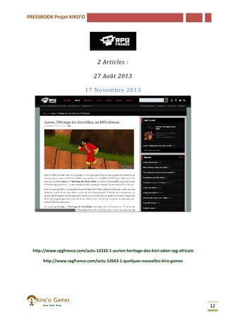 PRESSBOOK Projet KIRO’O
12
2 Articles :
27 Août 2013
17 Novembre 2013
http://www.rpgfrance.com/actu-12332-1-aurion-heritage-des-kori-odan-rpg-africain
http://www.rpgfrance.com/actu-12643-1-quelques-nouvelles-kiro-games
 