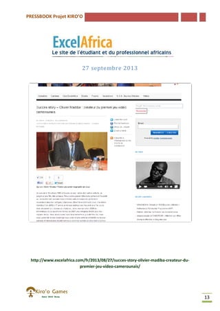 PRESSBOOK Projet KIRO’O
13
27 septembre 2013
http://www.excelafrica.com/fr/2013/08/27/succes-story-olivier-madiba-createur-du-
premier-jeu-video-camerounais/
 
