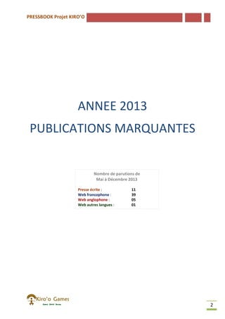 PRESSBOOK Projet KIRO’O
2
ANNEE 2013
PUBLICATIONS MARQUANTES
Nombre de parutions de
Mai à Décembre 2013
Presse écrite : 11
Web francophone : 39
Web anglophone : 05
Web autres langues : 01
Autres : 4
 