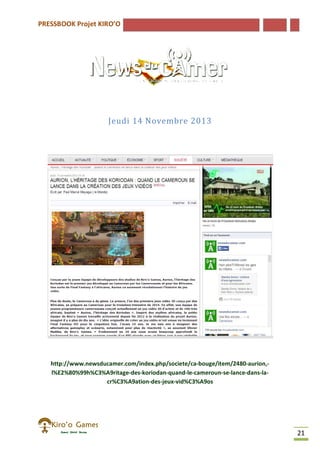 PRESSBOOK Projet KIRO’O
21
Jeudi 14 Novembre 2013
http://www.newsducamer.com/index.php/societe/ca-bouge/item/2480-aurion,-
l%E2%80%99h%C3%A9ritage-des-koriodan-quand-le-cameroun-se-lance-dans-la-
cr%C3%A9ation-des-jeux-vid%C3%A9os
 