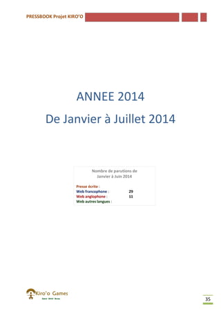 PRESSBOOK Projet KIRO’O
35
ANNEE 2014
De Janvier à Juillet 2014
Nombre de parutions de
Janvier à Juin 2014
Presse écrite :
Web francophone : 29
Web anglophone : 11
Web autres langues :
Autres : 4
 