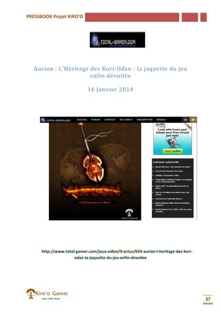 PRESSBOOK Projet KIRO’O
37
Aurion : L’Héritage des Kori-Odan : la jaquette du jeu
enfin dévoilée
16 Janvier 2014
http://www.total-gamer.com/jeux-video/9-actus/659-aurion-l-heritage-des-kori-
odan-la-jaquette-du-jeu-enfin-devoilee
 