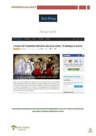 PRESSBOOK Projet KIRO’O
39
Février 2014
http://www.nextafrique.com/sciencestech/technologie/2482-l-essor-de-l-industrie-africaine-des-
jeux-video-5-startups-captivantes-a-suivre
 